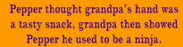 Pepper thought grandpa's hand was a tasty snack, grandpa then showed Pepper he used to be a ninja.